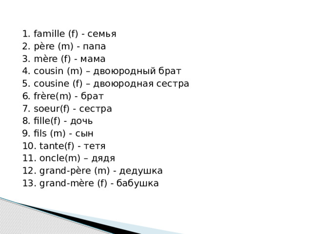 1. famille (f) - семья 2. père (m) - папа 3. mère (f) - мама 4. cousin (m) – двоюродный брат 5. cousine (f) – двоюродная сестра 6. frère(m) - брат 7. soeur(f) - сестра 8. fille(f) - дочь 9. fils (m) - сын 10. tante(f) - тетя 11. oncle(m) – дядя 12. grand-père (m) - дедушка 13. grand-mère (f) - бабушка