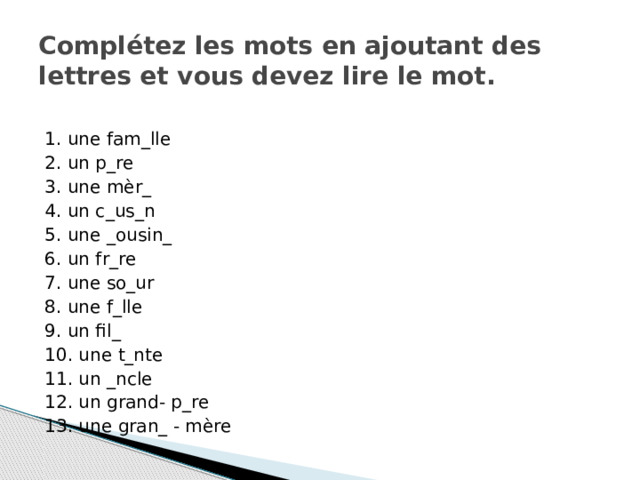 Complétez les mots en ajoutant des lettres et vous devez lire le mot. 1. une fam_lle 2. un p_re 3. une mèr_ 4. un c_us_n 5. une _ousin_ 6. un fr_re 7. une so_ur 8. une f_lle 9. un fil_ 10. une t_nte 11. un _ncle 12. un grand- p_re 13. une gran_ - mère