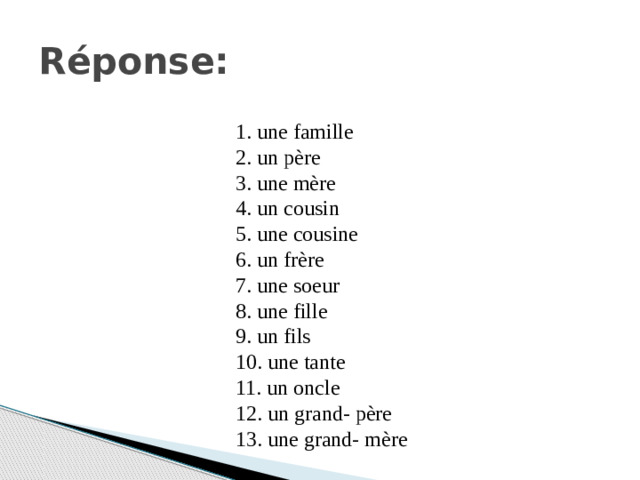 Réponse: 1. une famille 2. un père 3. une mère 4. un cousin 5. une cousine 6. un frère 7. une soeur 8. une fille 9. un fils 10. une tante 11. un oncle 12. un grand- père 13. une grand- mère