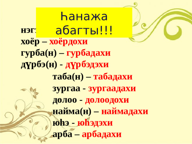 Һанажа абагты !!! нэгэ(н) – нэгэдэхи хоёр – хоёрдохи гурба(н) – гурбадахи д үрбэ(н) - дүрбэдэхи таба(н) – табадахи зургаа - зургаадахи долоо - долоодохи найма(н) – наймадахи юhэ - юhэдэхи  арба – арбадахи
