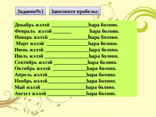 Задание№1 Заполните пробелы: Декабрь жэлэй ______________hара болоно. Февраль жэлэй _______ hара болоно. Январь жэлэй _______________ һара болоно.  Март жэлэй ________________hара болоно. Июнь жэлэй  _________________hара болоно. Июль жэлэй _________________hара болоно. Сентябрь жэлэй _____________hара болоно. Октябрь жэлэй _____________hара болоно. Апрель жэлэй_______________hара болоно. Ноябрь жэлэй_______________hара болоно. Май жэлэй _________________hара болоно. Август жэлэй _______________hара болоно.