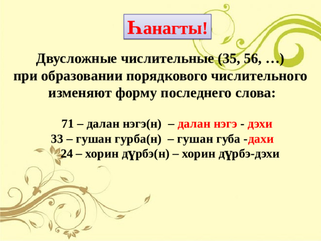 Һ анагты! Двусложные числительные (35, 56, …) при образовании порядкового числительного изменяют форму последнего слова:   71 – далан нэгэ(н) – далан нэгэ - дэхи 33 – гушан гурба(н) – гушан губа - дахи  24 – хорин д үрбэ(н) – хорин д үрбэ -дэхи