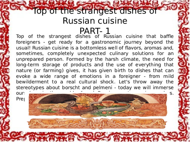 Top of the strangest dishes of Russian cuisine  PART- 1 Top of the strangest dishes of Russian cuisine that baffle foreigners - get ready for a gastronomic journey beyond the usual! Russian cuisine is a bottomless well of flavors, aromas and, sometimes, completely unexpected culinary solutions for an unprepared person. Formed by the harsh climate, the need for long-term storage of products and the use of everything that nature (or farming) gives, it has given birth to dishes that can evoke a wide range of emotions in a foreigner - from mild bewilderment to a real cultural shock. Let's throw away the stereotypes about borscht and pelmeni - today we will immerse ourselves in the world of real Russian gastronomic wonders. Prepare your taste buds and your sense of humor!