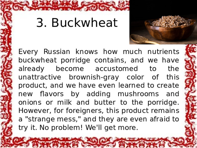3. Buckwheat Every Russian knows how much nutrients buckwheat porridge contains, and we have already become accustomed to the unattractive brownish-gray color of this product, and we have even learned to create new flavors by adding mushrooms and onions or milk and butter to the porridge. However, for foreigners, this product remains a 