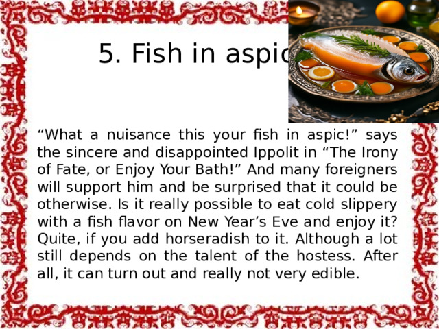 5. Fish in aspic “ What a nuisance this your fish in aspic!” says the sincere and disappointed Ippolit in “The Irony of Fate, or Enjoy Your Bath!” And many foreigners will support him and be surprised that it could be otherwise. Is it really possible to eat cold slippery with a fish flavor on New Year’s Eve and enjoy it? Quite, if you add horseradish to it. Although a lot still depends on the talent of the hostess. After all, it can turn out and really not very edible.