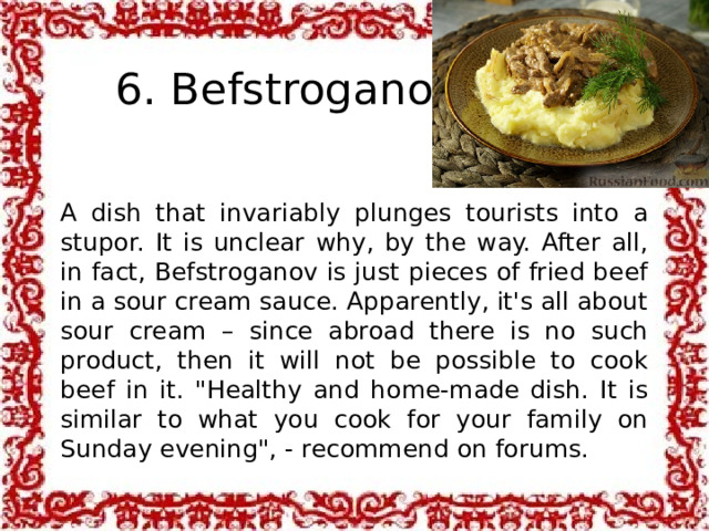 6. Befstroganov A dish that invariably plunges tourists into a stupor. It is unclear why, by the way. After all, in fact, Befstroganov is just pieces of fried beef in a sour cream sauce. Apparently, it's all about sour cream – since abroad there is no such product, then it will not be possible to cook beef in it. 