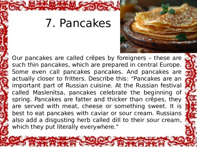 7. Pancakes Our pancakes are called crêpes by foreigners – these are such thin pancakes, which are prepared in central Europe. Some even call pancakes pancakes. And pancakes are actually closer to fritters. Describe this: “Pancakes are an important part of Russian cuisine. At the Russian festival called Maslenitsa, pancakes celebrate the beginning of spring. Pancakes are fatter and thicker than crêpes, they are served with meat, cheese or something sweet. It is best to eat pancakes with caviar or sour cream. Russians also add a disgusting herb called dill to their sour cream, which they put literally everywhere.