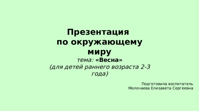 Презентация по окружающему миру тема: «Весна» (для детей раннего возраста 2-3 года)  Подготовила воспитатель Молочаева Елизавета Сергеевна