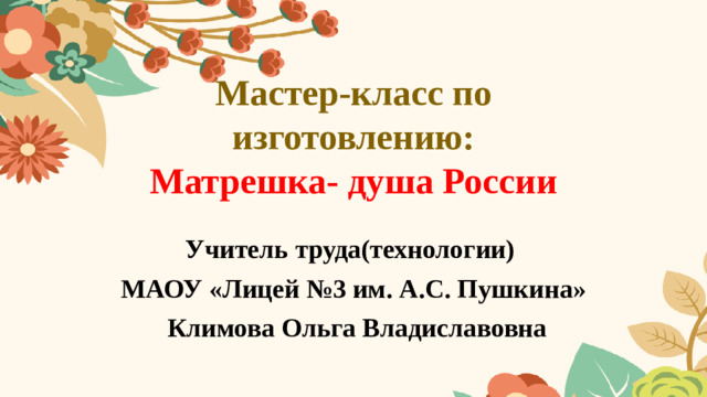 Мастер-класс по изготовлению:  Матрешка- душа России Учитель труда(технологии) МАОУ «Лицей №3 им. А.С. Пушкина»  Климова Ольга Владиславовна
