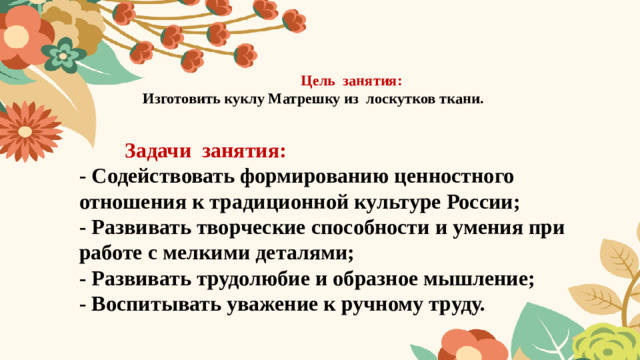 Цель занятия:  Изготовить куклу Матрешку из лоскутков ткани.    Задачи занятия:  -  Содействовать формированию ценностного отношения к традиционной культуре России;  -  Развивать творческие способности и умения при работе с мелкими деталями;  - Развивать трудолюбие и образное мышление;  - Воспитывать уважение к ручному труду.
