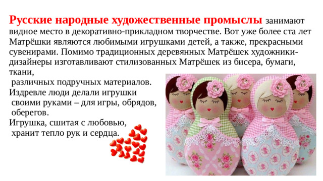 Русские народные художественные промыслы занимают видное место в декоративно-прикладном творчестве. Вот уже более ста лет Матрёшки являются любимыми игрушками детей, а также, прекрасными сувенирами. Помимо традиционных деревянных Матрёшек художники-дизайнеры изготавливают стилизованных Матрёшек из бисера, бумаги, ткани,  различных подручных материалов.  Издревле люди делали игрушки  своими руками – для игры, обрядов,  оберегов.  Игрушка, сшитая с любовью,  хранит тепло рук и сердца.