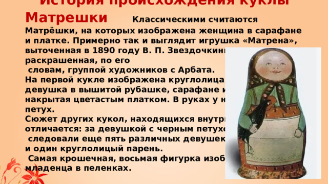 История происхождения куклы Матрешки  Классическими считаются Матрёшки, на которых изображена женщина в сарафане и платке. Примерно так и выглядит игрушка «Матрена», выточенная в 1890 году В. П. Звездочкиным и раскрашенная, по его  словам, группой художников с Арбата.  На первой кукле изображена круглолицая крестьянская  девушка в вышитой рубашке, сарафане и переднике,  накрытая цветастым платком. В руках у нее черный петух.  Сюжет других кукол, находящихся внутри первой,  отличается: за девушкой с черным петухом  следовали еще пять различных девушек  и один круглолицый парень.  Самая крошечная, восьмая фигурка изображает  младенца в пеленках.