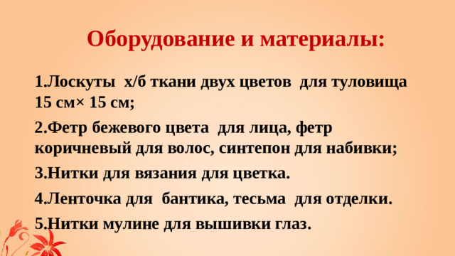 Оборудование и материалы: 1.Лоскуты х/б ткани двух цветов для туловища 15 см× 15 см; 2.Фетр бежевого цвета для лица, фетр коричневый для волос, синтепон для набивки; 3.Нитки для вязания для цветка. 4.Ленточка для бантика, тесьма для отделки. 5.Нитки мулине для вышивки глаз.