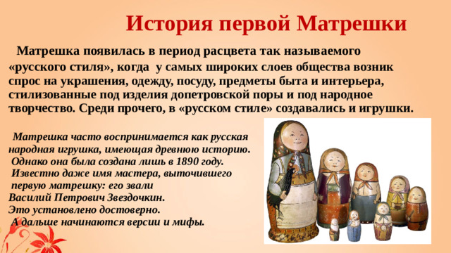 История первой Матрешки   Матрешка появилась в период расцвета так называемого «русского стиля», когда у самых широких слоев общества возник спрос на украшения, одежду, посуду, предметы быта и интерьера, стилизованные под изделия допетровской поры и под народное творчество. Среди прочего, в «русском стиле» создавались и игрушки.    Матрешка часто воспринимается как русская  народная игрушка, имеющая древнюю историю.  Однако она была создана лишь в 1890 году.  Известно даже имя мастера, выточившего  первую матрешку: его звали  Василий Петрович Звездочкин.  Это установлено достоверно.  А дальше начинаются версии и мифы. 