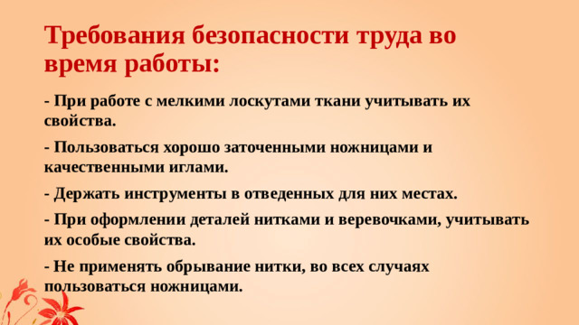 Требования безопасности труда во время работы: - При работе с мелкими лоскутами ткани учитывать их свойства. - Пользоваться хорошо заточенными ножницами и качественными иглами. - Держать инструменты в отведенных для них местах. - При оформлении деталей нитками и веревочками, учитывать их особые свойства. - Не применять обрывание нитки, во всех случаях пользоваться ножницами.