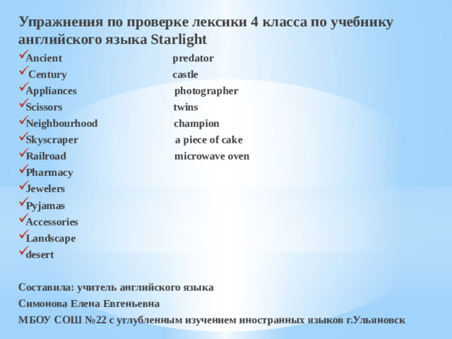 Упражнения по проверке лексики 4 класса по учебнику английского языка Starlight Ancient predator  Century castle Appliances photographer Scissors twins Neighbourhood champion Skyscraper a piece of cake Railroad microwave oven Pharmacy Jewelers Pyjamas Accessories Landscape desert  Составила: учитель английского языка Симонова Елена Евгеньевна МБОУ СОШ №22 с углубленным изучением иностранных языков г.Ульяновск