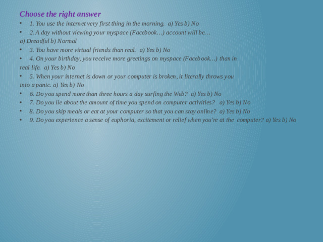 Choose the right answer 1. You use the internet very first thing in the morning. a) Yes b) No 2. A day without viewing your myspace (Facebook…) account will be… a) Dreadful b) Normal 3. You have more virtual friends than real. a) Yes b) No 4. On your birthday, you receive more greetings on myspace (Facebook…) than in real life. a) Yes b) No 5. When your internet is down or your computer is broken, it literally throws you into a panic. a) Yes b) No 6. Do you spend more than three hours a day surfing the Web? a) Yes b) No 7. Do you lie about the amount of time you spend on computer activities? a) Yes b) No 8. Do you skip meals or eat at your computer so that you can stay online? a) Yes b) No 9. Do you experience a sense of euphoria, excitement or relief when you're at the computer? a) Yes b) No