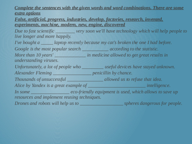 Complete the sentences with the given words and word combinations. There are some extra options False, artificial, progress, industries, develop, factories, research, invented, experiments, machine, modern, new, engine, discovered Due to fast scientific ________ very soon we'll have technology which will help people to live longer and more happily. I've bought a _____ laptop recently because my cat's broken the one I had before. Google is the most popular search ___________ according to the statistic. More than 10 years' _____________ in medicine allowed to get great results in understanding viruses. Unfortunately, a lot of people who _________ useful devices have stayed unknown. Alexander Fleming ________________ penicillin by chance. Thousands of unsuccessful _______________ allowed us to refuse that idea. Alice by Yandex is a great example of ________________________ intelligence. In some ________________ eco-friendly equipment is used, which allows to save up resources and implement reusing techniques. Drones and robots will help us to __________________ spheres dangerous for people.