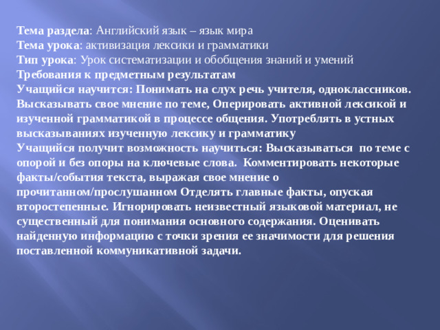 Тема раздела : Английский язык – язык мира Тема урока : активизация лексики и грамматики  Тип урока : Урок систематизации и обобщения знаний и умений  Требования к предметным результатам  Учащийся научится: Понимать на слух речь учителя, одноклассников. Высказывать свое мнение по теме, Оперировать активной лексикой и изученной грамматикой в процессе общения. Употреблять в устных высказываниях изученную лексику и грамматику  Учащийся получит возможность научиться: Высказываться по теме с опорой и без опоры на ключевые слова. Комментировать некоторые факты/события текста, выражая свое мнение о прочитанном/прослушанном Отделять главные факты, опуская второстепенные. Игнорировать неизвестный языковой материал, не существенный для понимания основного содержания. Оценивать найденную информацию с точки зрения ее значимости для решения поставленной коммуникативной задачи.