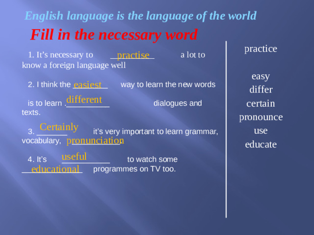 easiest    English language is the language of the world Fill in the necessary word practice easy differ certain pronounce use educate practise 1. It’s necessary to __________ a lot to know a foreign language well 2. I think the ________ way to learn the new words is to learn .__________ dialogues and texts. 3. _______ it’s very important to learn grammar, vocabulary, ___________. 4. It’s ___________ to watch some ______________ programmes on TV too. different  Certainly pronunciation  useful  educational