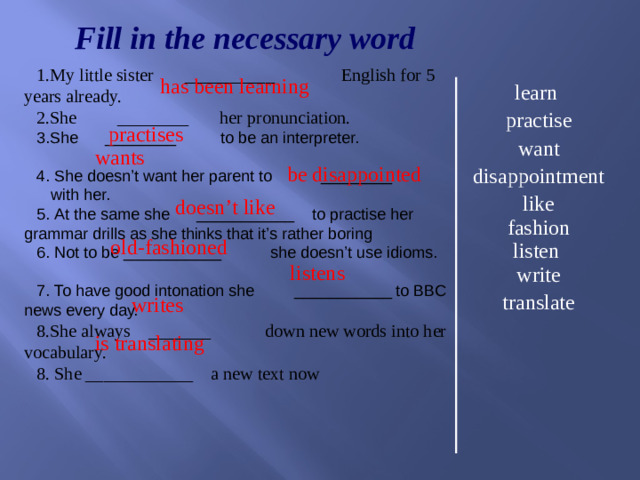 Fill in the necessary word My little sister __________ English for 5 years already. She ________ her pronunciation. She ________ to be an interpreter.  She doesn’t want her parent to ________ with her.  At the same she ___________ to practise her grammar drills as she thinks that it’s rather boring  Not to be ___________ she doesn’t use idioms.  To have good intonation she ___________ to BBC news every day. She always _______ down new words into her vocabulary. 8. She ____________ a new text now has been learning learn practise want disappointment like fashion listen write translate  practises  wants  be disappointed  doesn’t like  old-fashioned  listens  writes  is translating