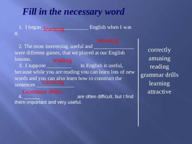 learning  amusing  correctly Fill in the necessary word  I began _________________ English when I was 8.  The most interesting, useful and _______________ were different games, that we played at our English lessons. 3. I suppose _________ in English is useful, because while you are reading you can learn lots of new words and you can also learn how to construct the sentences ______________ 4. ______ are often difficult, but I find them important and very useful. correctly amusing reading grammar drills learning attractive  reading Grammar drills