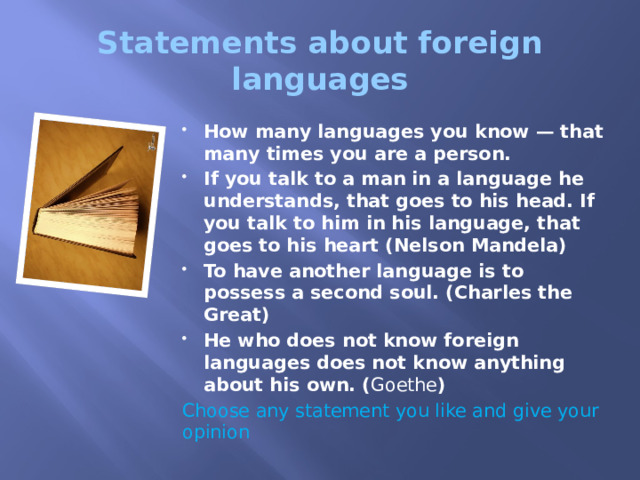 Statements about foreign languages How many languages you know — that many times you are a person. If you talk to a man in a language he understands, that goes to his head. If you talk to him in his language, that goes to his heart (Nelson Mandela) To have another language is to possess a second soul. (Charles the Great) He who does not know foreign languages does not know anything about his own. ( Goethe ) Choose any statement you like and give your opinion