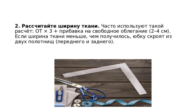 2. Рассчитайте ширину ткани.  Часто используют такой расчёт: ОТ × 3 + прибавка на свободное облегание (2–4 см). Если ширина ткани меньше, чем получилось, юбку скроят из двух полотнищ (переднего и заднего).