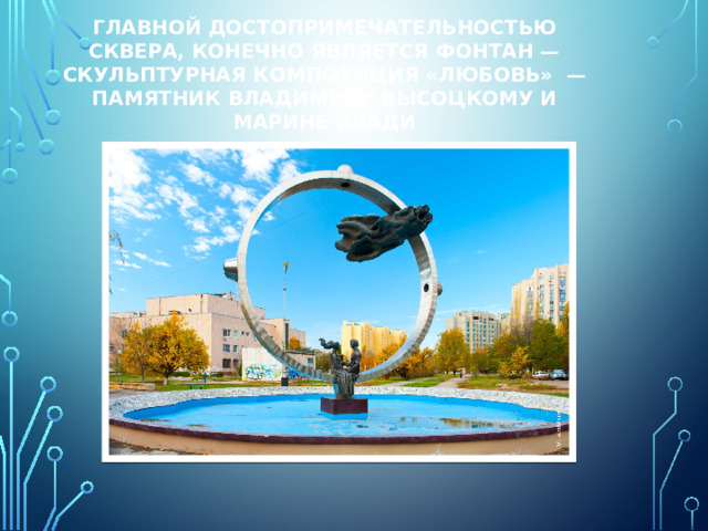 Главной достопримечательностью сквера, конечно является фонтан — скульптурная композиция «Любовь»  — памятник Владимиру Высоцкому и Марине Влади