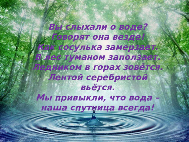 Вы слыхали о воде?  Говорят она везде!  Как сосулька замерзает.  В лес туманом заползает.  Ледником в горах зовётся.  Лентой серебристой вьётся.  Мы привыкли, что вода –  наша спутница всегда!