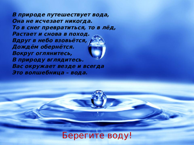 В природе путешествует вода, Она не исчезает никогда. То в снег превратиться, то в лёд, Растает и снова в поход. Вдруг в небо взовьётся, Дождём обернётся. Вокруг оглянитесь, В природу вглядитесь. Вас окружает везде и всегда Это волшебница – вода. Берегите воду!