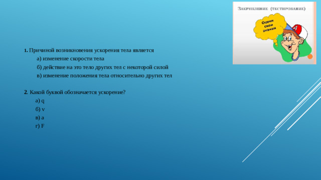 1 . Причиной возникновения ускорения тела является  а) изменение скорости тела  б) действие на это тело других тел с некоторой силой  в) изменение положения тела относительно других тел 2 . Какой буквой обозначается ускорение?  а) q  б) v  в) а  г) F