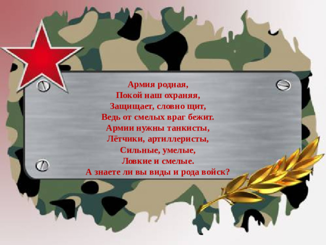 Армия родная, Покой наш охраняя,  Защищает, словно щит,  Ведь от смелых враг бежит. Армии нужны танкисты, Лётчики, артиллеристы,  Сильные, умелые,  Ловкие и смелые. А знаете ли вы виды и рода войск?