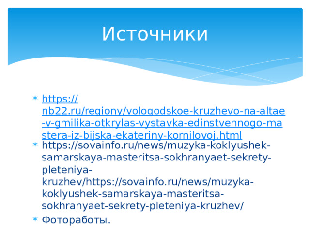 Источники https:// nb22.ru/regiony/vologodskoe-kruzhevo-na-altae-v-gmilika-otkrylas-vystavka-edinstvennogo-mastera-iz-bijska-ekateriny-kornilovoj.html https://sovainfo.ru/news/muzyka-koklyushek-samarskaya-masteritsa-sokhranyaet-sekrety-pleteniya-kruzhev/https://sovainfo.ru/news/muzyka-koklyushek-samarskaya-masteritsa-sokhranyaet-sekrety-pleteniya-kruzhev/ Фотоработы.