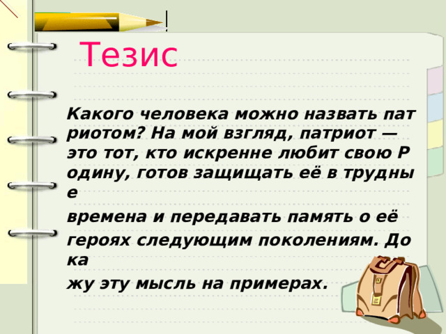Тезис Какого человека можно назвать патриотом? На мой взгляд, патриот — это тот, кто искренне любит свою Родину, готов защищать её в трудные  времена и передавать память о её  героях следующим поколениям. Дока жу эту мысль на примерах.