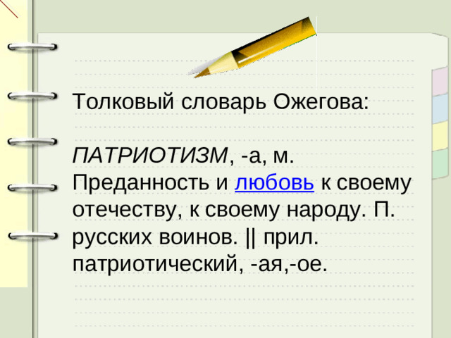 Толковый словарь Ожегова: ПАТРИОТИЗМ , -а, м. Преданность и  любовь  к своему отечеству, к своему народу. П. русских воинов. || прил. патриотический, -ая,-ое.