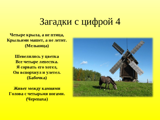Загадки с цифрой 4 Четыре крыла, а не птица,  Крыльями машет, а не летит.  (Мельница) Шевелились у цветка Все четыре лепестка. Я сорвать его хотел, Он вспорхнул и улетел. (Бабочка) Живет между камнями Голова с четырьмя ногами. (Черепаха)