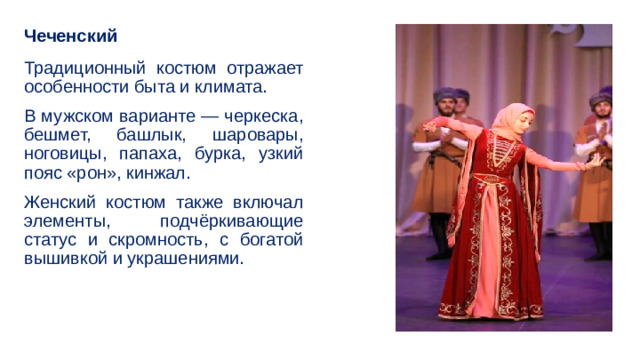 Чеченский Традиционный костюм отражает особенности быта и климата. В мужском варианте — черкеска, бешмет, башлык, шаровары, ноговицы, папаха, бурка, узкий пояс «рон», кинжал. Женский костюм также включал элементы, подчёркивающие статус и скромность, с богатой вышивкой и украшениями. 