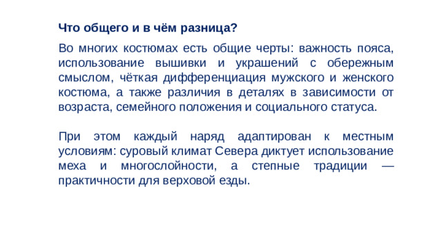 Что общего и в чём разница? Во многих костюмах есть общие черты: важность пояса, использование вышивки и украшений с обережным смыслом, чёткая дифференциация мужского и женского костюма, а также различия в деталях в зависимости от возраста, семейного положения и социального статуса. При этом каждый наряд адаптирован к местным условиям: суровый климат Севера диктует использование меха и многослойности, а степные традиции — практичности для верховой езды. 