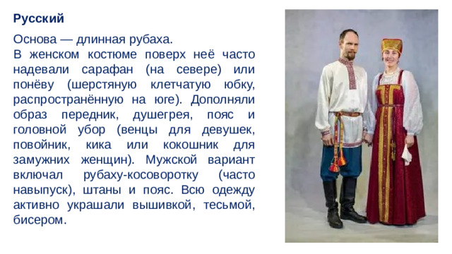 Русский Основа — длинная рубаха. В женском костюме поверх неё часто надевали сарафан (на севере) или понёву (шерстяную клетчатую юбку, распространённую на юге). Дополняли образ передник, душегрея, пояс и головной убор (венцы для девушек, повойник, кика или кокошник для замужних женщин). Мужской вариант включал рубаху-косоворотку (часто навыпуск), штаны и пояс. Всю одежду активно украшали вышивкой, тесьмой, бисером.