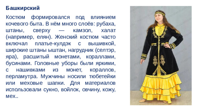 Башкирский Костюм формировался под влиянием кочевого быта. В нём много слоёв: рубаха, штаны, сверху — камзол, халат (например, елян). Женский костюм часто включал платье-кулдэк с вышивкой, широкие штаны ыштан, нагрудник (селтэр, яра), расшитый монетами, кораллами, бусинами. Головные уборы были яркими, с нашивками из монет, кораллов, перламутра. Мужчины носили тюбетейки или меховые шапки. Для материалов использовали сукно, войлок, овчину, кожу, мех..