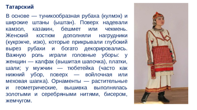 Татарский В основе — туникообразная рубаха (кулмэк) и широкие штаны (ыштан). Поверх надевали камзол, казакин, бешмет или чекмень. Женский костюм дополняли нагрудники (кукрэкче, изю), которые прикрывали глубокий вырез рубахи и богато декорировались. Важную роль играли головные уборы: у женщин — калфак (вышитая шапочка), платки, шали; у мужчин — тюбетейка (часто как нижний убор, поверх — войлочная или меховая шапка). Орнаменты — растительные и геометрические, вышивка выполнялась золотыми и серебряными нитями, бисером, жемчугом.