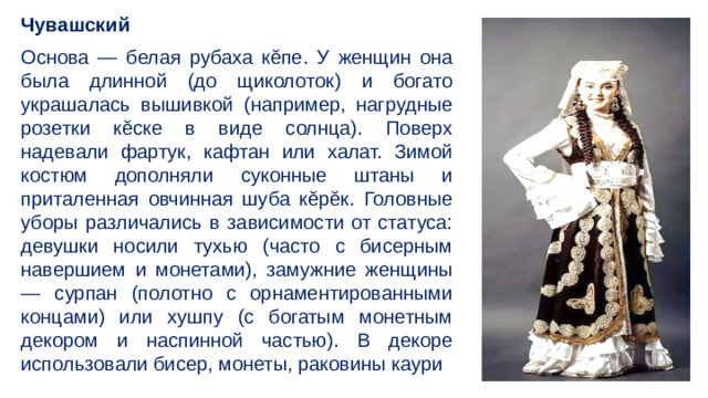 Чувашский Основа — белая рубаха кĕпе. У женщин она была длинной (до щиколоток) и богато украшалась вышивкой (например, нагрудные розетки кĕске в виде солнца). Поверх надевали фартук, кафтан или халат. Зимой костюм дополняли суконные штаны и приталенная овчинная шуба кĕрĕк. Головные уборы различались в зависимости от статуса: девушки носили тухью (часто с бисерным навершием и монетами), замужние женщины — сурпан (полотно с орнаментированными концами) или хушпу (с богатым монетным декором и наспинной частью). В декоре использовали бисер, монеты, раковины каури