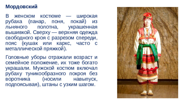 Мордовский В женском костюме — широкая рубаха (панар, поня, покай) из льняного полотна, украшенная вышивкой. Сверху — верхняя одежда свободного кроя с разрезом спереди, пояс (кушак или каркс, часто с металлической пряжкой). Головные уборы отражали возраст и семейное положение, их тоже богато украшали. Мужской костюм включал рубаху туникообразного покроя без воротника (носили навыпуск, подпоясывая), штаны с узким шагом. 