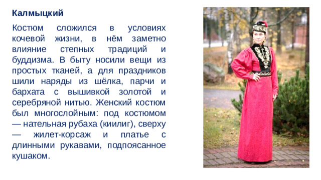 Калмыцкий Костюм сложился в условиях кочевой жизни, в нём заметно влияние степных традиций и буддизма. В быту носили вещи из простых тканей, а для праздников шили наряды из шёлка, парчи и бархата с вышивкой золотой и серебряной нитью. Женский костюм был многослойным: под костюмом — нательная рубаха (киилиг), сверху — жилет-корсаж и платье с длинными рукавами, подпоясанное кушаком.