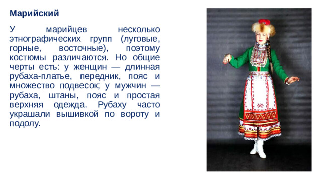 Марийский У марийцев несколько этнографических групп (луговые, горные, восточные), поэтому костюмы различаются. Но общие черты есть: у женщин — длинная рубаха-платье, передник, пояс и множество подвесок; у мужчин — рубаха, штаны, пояс и простая верхняя одежда. Рубаху часто украшали вышивкой по вороту и подолу. 
