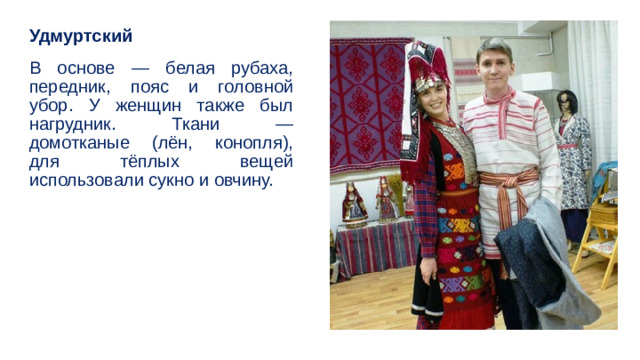 Удмуртский В основе — белая рубаха, передник, пояс и головной убор. У женщин также был нагрудник. Ткани — домотканые (лён, конопля), для тёплых вещей использовали сукно и овчину. 