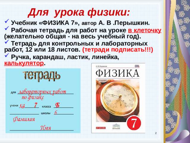 Для урока физики:  Учебник «ФИЗИКА 7», автор А. В .Перышкин.  Рабочая тетрадь для работ на уроке в клеточку (желательно общая - на весь учебный год).  Тетрадь для контрольных и лабораторных работ, 12 или 18 листов. (тетради подписать!!!)  Ручка, карандаш, ластик, линейка, калькулятор .
