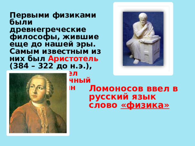 Первыми физиками были древнегреческие философы, жившие еще до нашей эры. Самым известным из них был Аристотель (384 – 322 до н.э.), именно он ввел первым в научный обиход термин «физика». Ломоносов ввел в русский язык слово «физика»
