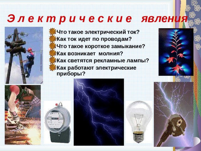 Э л е к т р и ч е с к и е явления Что такое электрический ток? Как ток идет по проводам? Что такое короткое замыкание? Как возникает молния? Как светятся рекламные лампы? Как работают электрические приборы? 9